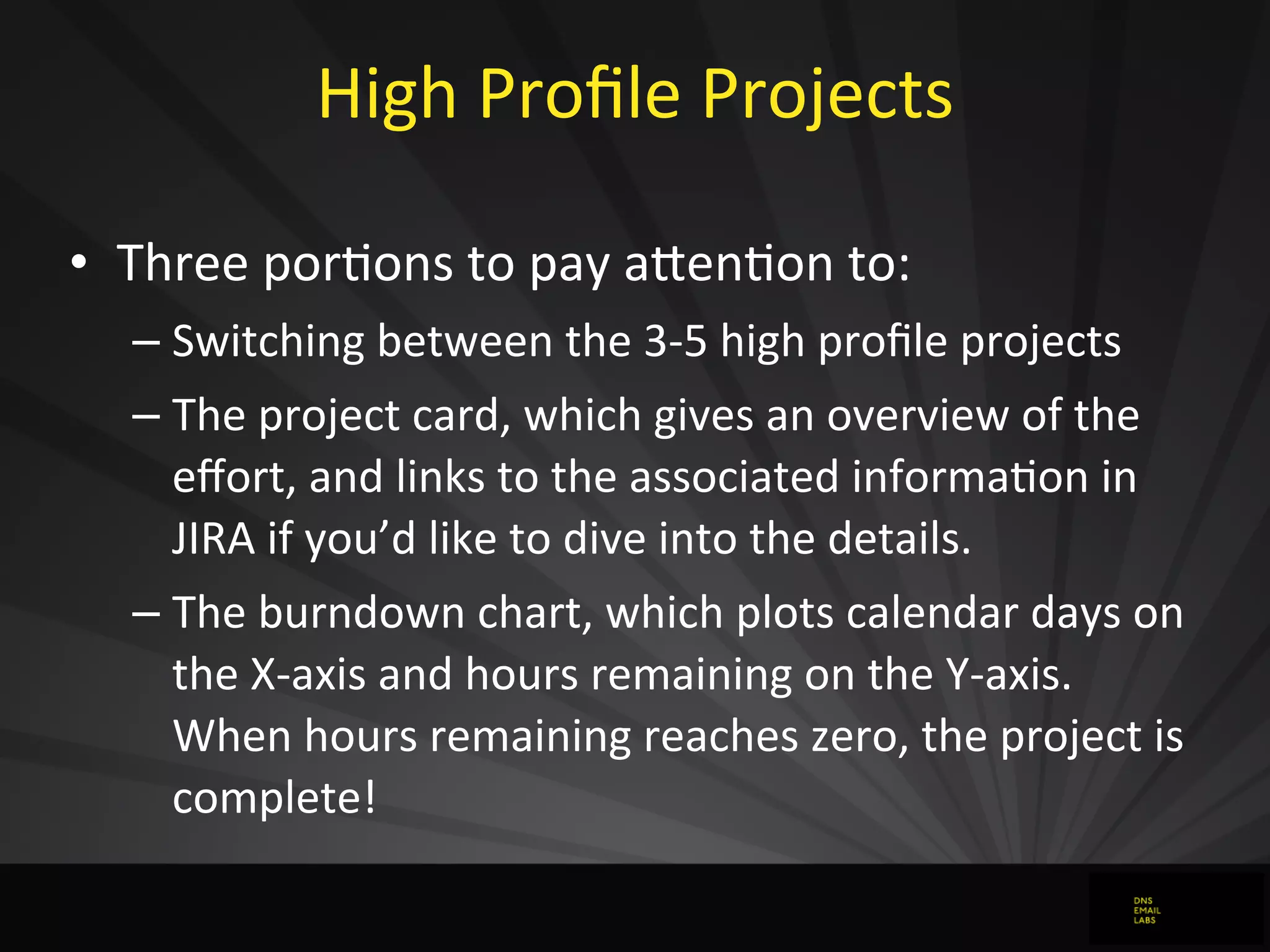High	
  Proﬁle	
  Projects
• Three	
  porJons	
  to	
  pay	
  aFenJon	
  to:
– Switching	
  between	
  the	
  3-­‐5	
  high	
  proﬁle	
  projects
– The	
  project	
  card,	
  which	
  gives	
  an	
  overview	
  of	
  the	
  
eﬀort,	
  and	
  links	
  to	
  the	
  associated	
  informaJon	
  in	
  
JIRA	
  if	
  you’d	
  like	
  to	
  dive	
  into	
  the	
  details.
– The	
  burndown	
  chart,	
  which	
  plots	
  calendar	
  days	
  on	
  
the	
  X-­‐axis	
  and	
  hours	
  remaining	
  on	
  the	
  Y-­‐axis.	
  
When	
  hours	
  remaining	
  reaches	
  zero,	
  the	
  project	
  is	
  
complete!
 