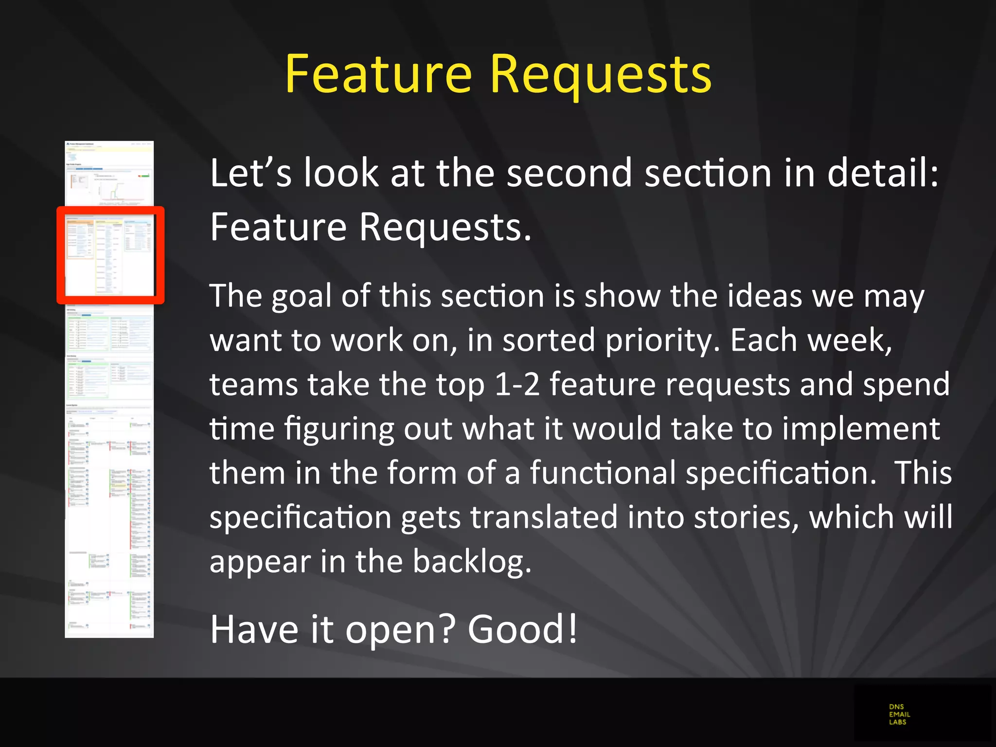 Feature	
  Requests
Let’s	
  look	
  at	
  the	
  second	
  secJon	
  in	
  detail:	
  
Feature	
  Requests.
The	
  goal	
  of	
  this	
  secdon	
  is	
  show	
  the	
  ideas	
  we	
  may	
  
want	
  to	
  work	
  on,	
  in	
  sorted	
  priority.	
  Each	
  week,	
  
teams	
  take	
  the	
  top	
  1-­‐2	
  feature	
  requests	
  and	
  spend	
  
dme	
  ﬁguring	
  out	
  what	
  it	
  would	
  take	
  to	
  implement	
  
them	
  in	
  the	
  form	
  of	
  a	
  funcdonal	
  speciﬁcadon.	
  	
  This	
  
speciﬁcadon	
  gets	
  translated	
  into	
  stories,	
  which	
  will	
  
appear	
  in	
  the	
  backlog.
Have	
  it	
  open?	
  Good!
 