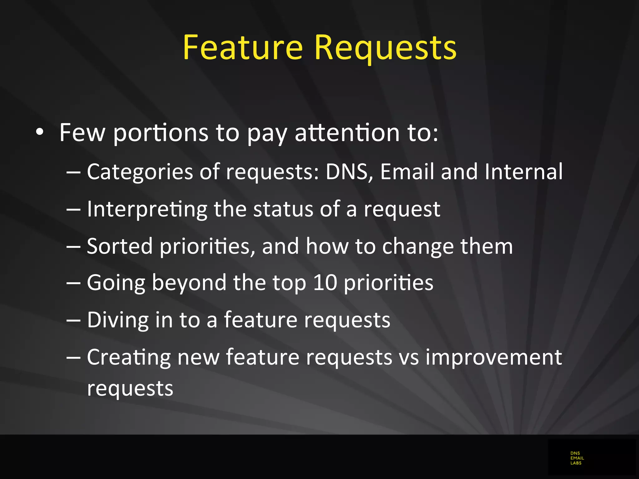 Feature	
  Requests
• Few	
  porJons	
  to	
  pay	
  aFenJon	
  to:
– Categories	
  of	
  requests:	
  DNS,	
  Email	
  and	
  Internal
– InterpreJng	
  the	
  status	
  of	
  a	
  request
– Sorted	
  prioriJes,	
  and	
  how	
  to	
  change	
  them
– Going	
  beyond	
  the	
  top	
  10	
  prioriJes
– Diving	
  in	
  to	
  a	
  feature	
  requests
– CreaJng	
  new	
  feature	
  requests	
  vs	
  improvement	
  
requests
 