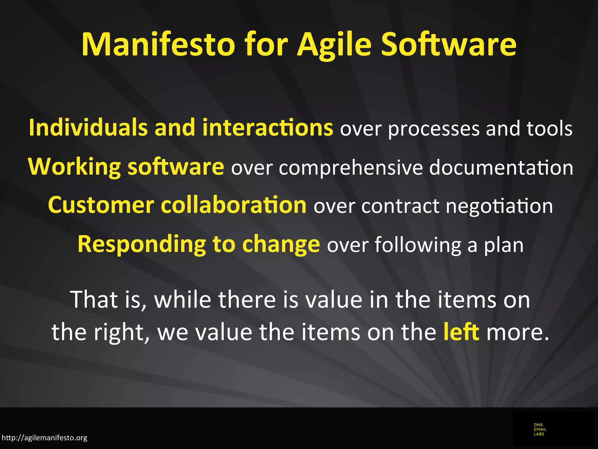 Manifesto	
  for	
  Agile	
  So<ware
Individuals	
  and	
  interac1ons	
  over	
  processes	
  and	
  tools
Working	
  so<ware	
  over	
  comprehensive	
  documentaJon
Customer	
  collabora1on	
  over	
  contract	
  negoJaJon
Responding	
  to	
  change	
  over	
  following	
  a	
  plan
That	
  is,	
  while	
  there	
  is	
  value	
  in	
  the	
  items	
  on
the	
  right,	
  we	
  value	
  the	
  items	
  on	
  the	
  le<	
  more.
hZp://agilemanifesto.org
 