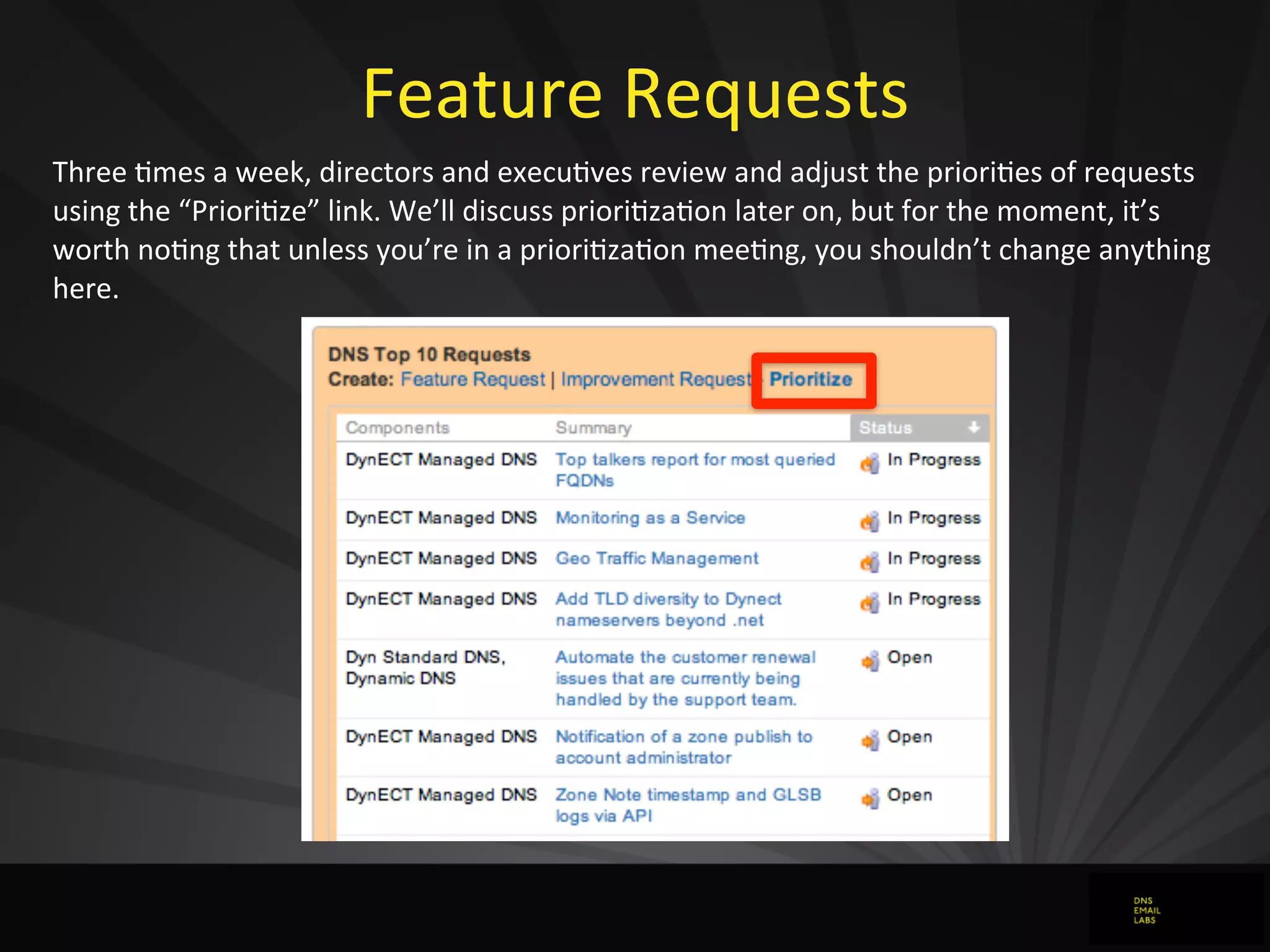 Feature	
  Requests
Three	
  0mes	
  a	
  week,	
  directors	
  and	
  execu0ves	
  review	
  and	
  adjust	
  the	
  priori0es	
  of	
  requests	
  
using	
  the	
  “Priori0ze”	
  link.	
  We’ll	
  discuss	
  priori0za0on	
  later	
  on,	
  but	
  for	
  the	
  moment,	
  it’s	
  
worth	
  no0ng	
  that	
  unless	
  you’re	
  in	
  a	
  priori0za0on	
  mee0ng,	
  you	
  shouldn’t	
  change	
  anything	
  
here.
 