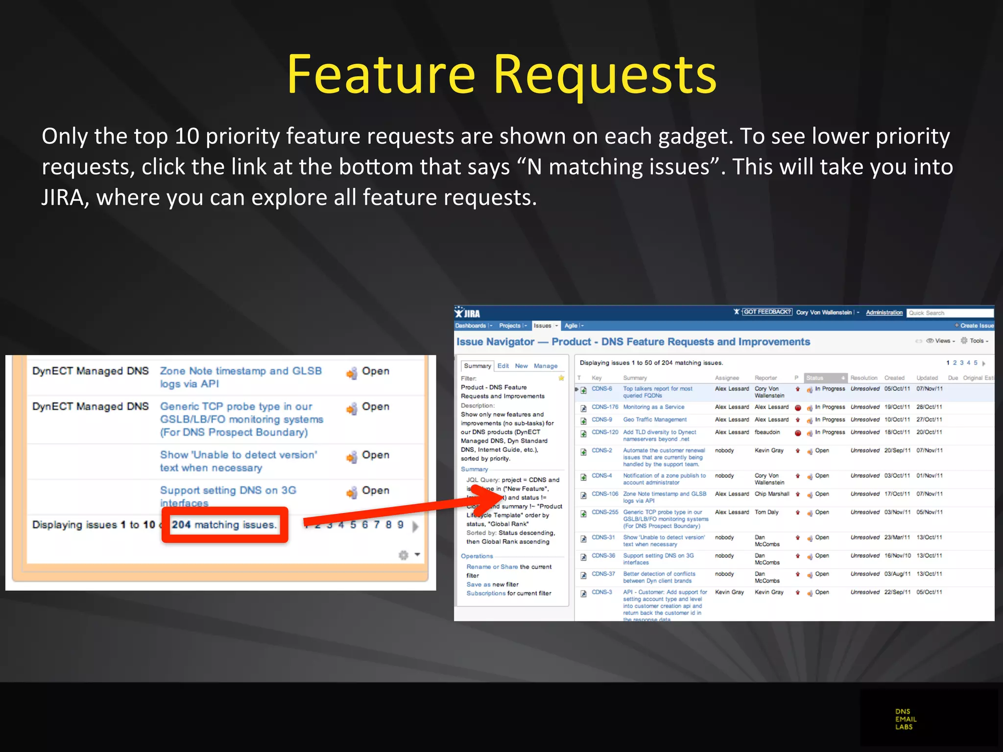Feature	
  Requests
Only	
  the	
  top	
  10	
  priority	
  feature	
  requests	
  are	
  shown	
  on	
  each	
  gadget.	
  To	
  see	
  lower	
  priority	
  
requests,	
  click	
  the	
  link	
  at	
  the	
  bojom	
  that	
  says	
  “N	
  matching	
  issues”.	
  This	
  will	
  take	
  you	
  into	
  
JIRA,	
  where	
  you	
  can	
  explore	
  all	
  feature	
  requests.
 