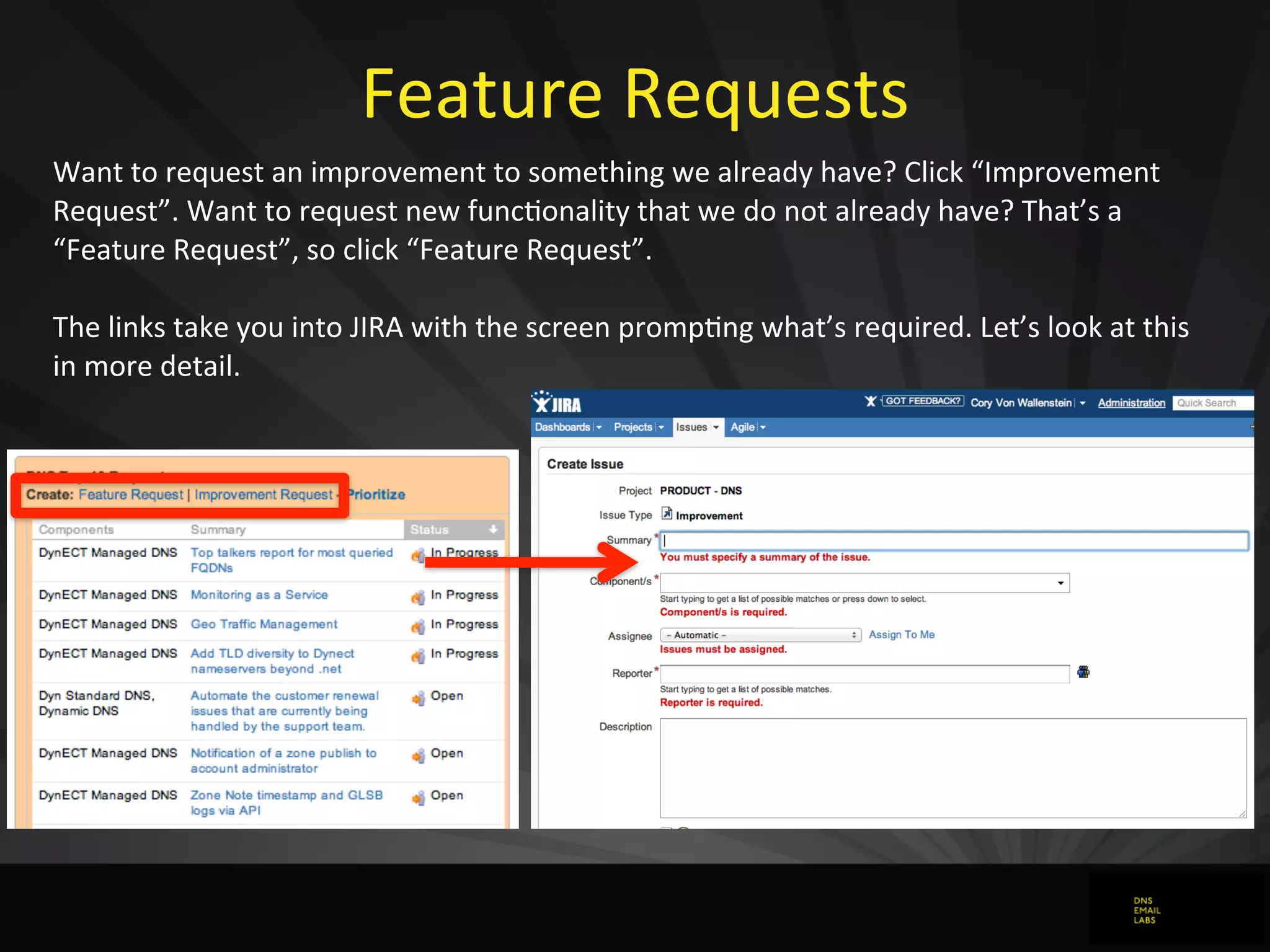 Feature	
  Requests
Want	
  to	
  request	
  an	
  improvement	
  to	
  something	
  we	
  already	
  have?	
  Click	
  “Improvement	
  
Request”.	
  Want	
  to	
  request	
  new	
  func0onality	
  that	
  we	
  do	
  not	
  already	
  have?	
  That’s	
  a	
  
“Feature	
  Request”,	
  so	
  click	
  “Feature	
  Request”.
The	
  links	
  take	
  you	
  into	
  JIRA	
  with	
  the	
  screen	
  promp0ng	
  what’s	
  required.	
  Let’s	
  look	
  at	
  this	
  
in	
  more	
  detail.
 