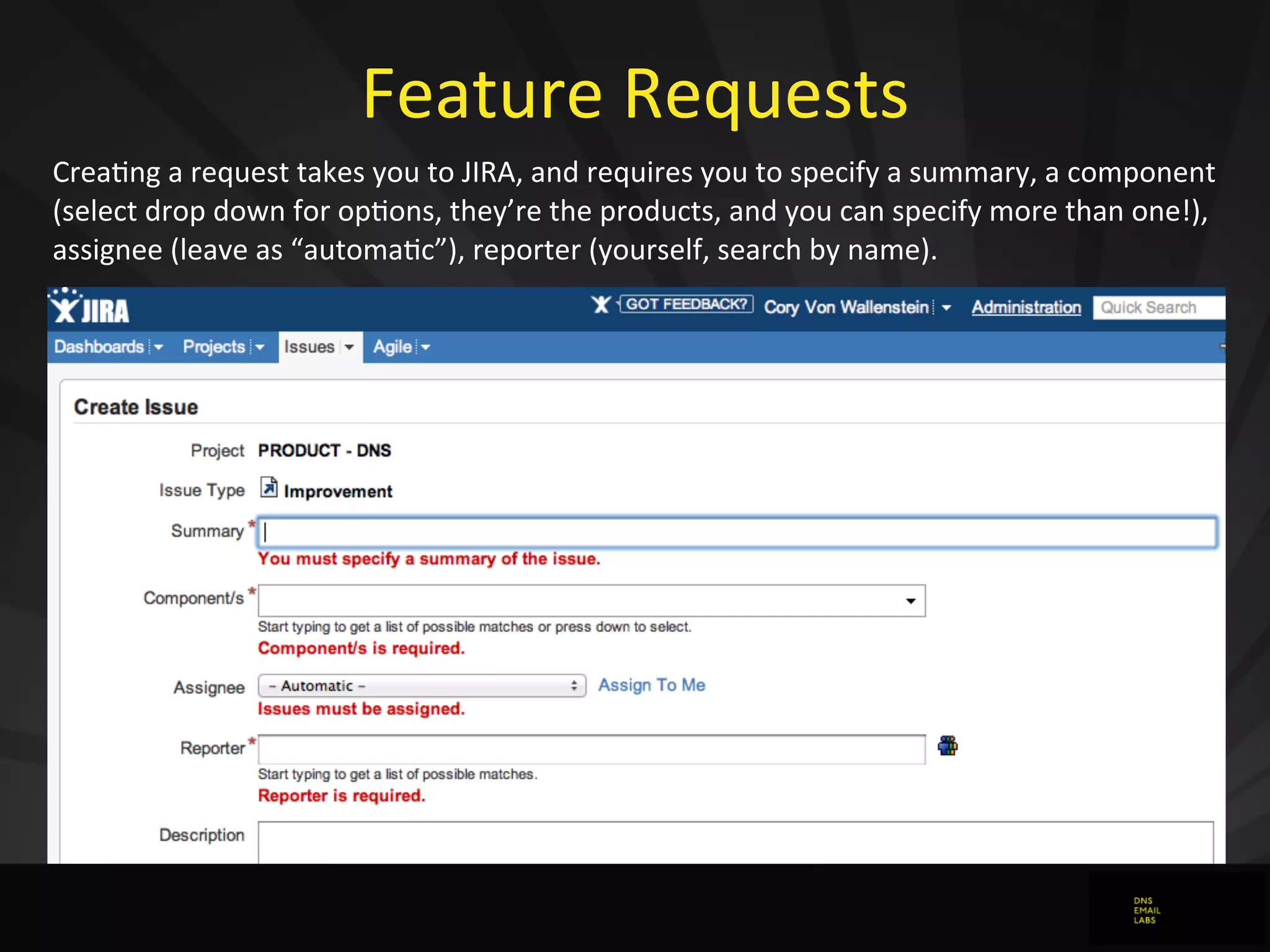 Feature	
  Requests
Crea0ng	
  a	
  request	
  takes	
  you	
  to	
  JIRA,	
  and	
  requires	
  you	
  to	
  specify	
  a	
  summary,	
  a	
  component	
  
(select	
  drop	
  down	
  for	
  op0ons,	
  they’re	
  the	
  products,	
  and	
  you	
  can	
  specify	
  more	
  than	
  one!),	
  
assignee	
  (leave	
  as	
  “automa0c”),	
  reporter	
  (yourself,	
  search	
  by	
  name).
 