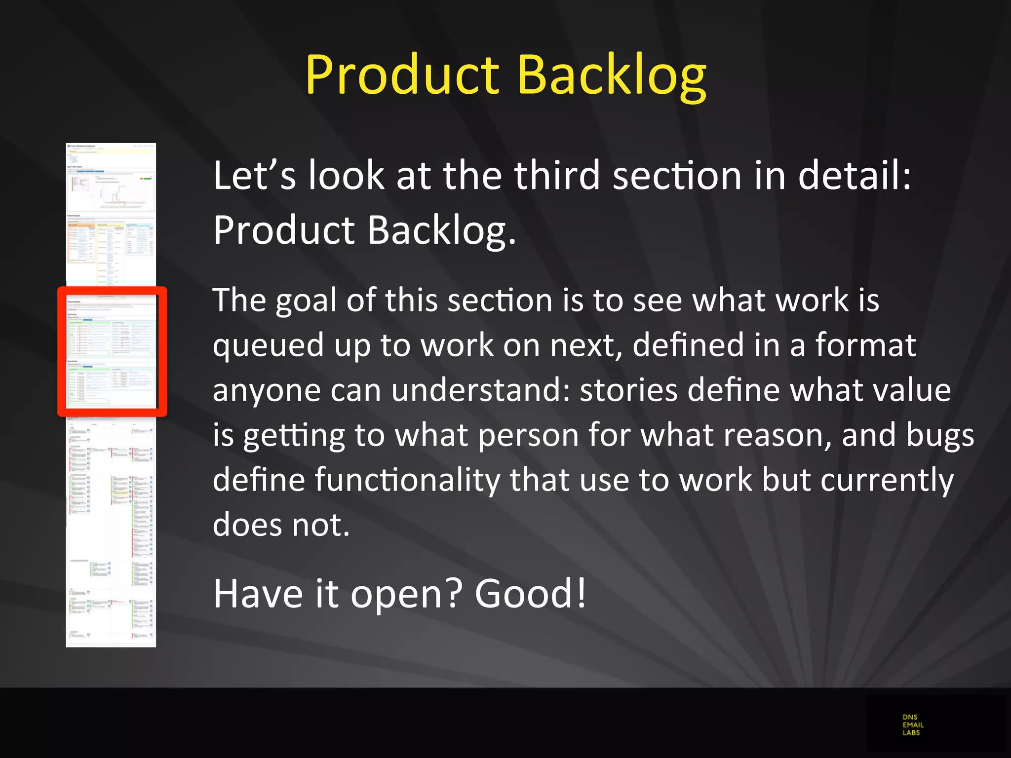 Product	
  Backlog
Let’s	
  look	
  at	
  the	
  third	
  secJon	
  in	
  detail:	
  
Product	
  Backlog.
The	
  goal	
  of	
  this	
  secdon	
  is	
  to	
  see	
  what	
  work	
  is	
  
queued	
  up	
  to	
  work	
  on	
  next,	
  deﬁned	
  in	
  a	
  format	
  
anyone	
  can	
  understand:	
  stories	
  deﬁne	
  what	
  value	
  
is	
  gerng	
  to	
  what	
  person	
  for	
  what	
  reason,	
  and	
  bugs	
  
deﬁne	
  funcdonality	
  that	
  use	
  to	
  work	
  but	
  currently	
  
does	
  not.
Have	
  it	
  open?	
  Good!
 