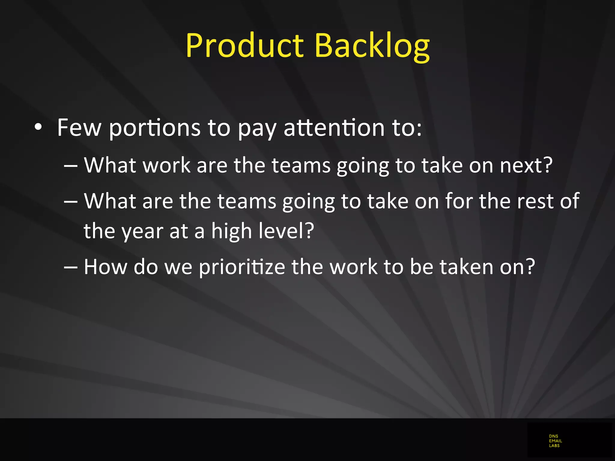 Product	
  Backlog
• Few	
  porJons	
  to	
  pay	
  aFenJon	
  to:
– What	
  work	
  are	
  the	
  teams	
  going	
  to	
  take	
  on	
  next?
– What	
  are	
  the	
  teams	
  going	
  to	
  take	
  on	
  for	
  the	
  rest	
  of	
  
the	
  year	
  at	
  a	
  high	
  level?
– How	
  do	
  we	
  prioriJze	
  the	
  work	
  to	
  be	
  taken	
  on?
 