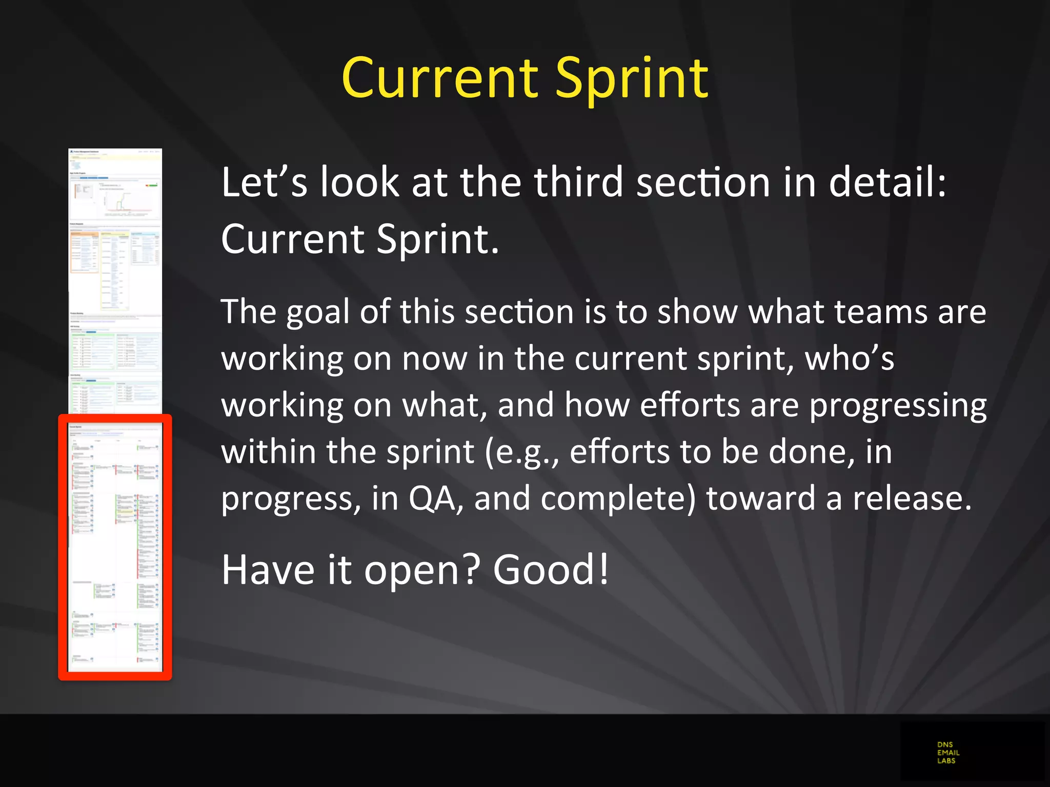 Current	
  Sprint
Let’s	
  look	
  at	
  the	
  third	
  secJon	
  in	
  detail:	
  
Current	
  Sprint.
The	
  goal	
  of	
  this	
  secdon	
  is	
  to	
  show	
  what	
  teams	
  are	
  
working	
  on	
  now	
  in	
  the	
  current	
  sprint,	
  who’s	
  
working	
  on	
  what,	
  and	
  how	
  eﬀorts	
  are	
  progressing	
  
within	
  the	
  sprint	
  (e.g.,	
  eﬀorts	
  to	
  be	
  done,	
  in	
  
progress,	
  in	
  QA,	
  and	
  complete)	
  toward	
  a	
  release.
Have	
  it	
  open?	
  Good!
 