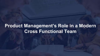 Product Management’s Role in a Modern
Cross Functional Team
 