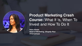 Product Marketing Crash
Course: What It Is, When To
Invest and How To Do It
Hana Abaza,
Head of Marketing, Shopify Plus
@hanaabaza
 