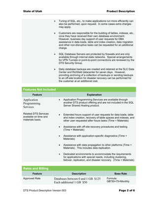 State of Utah                                                           Product Description


                         •   Tuning of SQL, etc., to make applications run more efficiently can
                             also be performed, upon request. In some cases extra charges
                             may apply.

                         •   Customers are responsible for the building of tables, indexes, etc.,
                             once they have received their own database environment.
                             However, business day support of user requests for DBA
                             assistance in data loads, table and index creation, data migration
                             and other non-disruptive tasks can be requested for an additional
                             charge.

                         •   SQL Database Servers are protected by firewalls and are only
                             available through internal state networks. Special arrangements
                             for VPN Tunnels or point-to-point connections are reviewed by the
                             DTS Security Group.

                         •   Daily database backups are created and retained at the SLC Data
                             Center and Richfield datacenter for seven days. However,
                             providing archiving of a collection of backups or sending backups
                             to an off-site location for disaster recovery can be performed for
                             the customer at an additional cost.


Features Not Included
       Feature                                        Explanation
Application                  •   Application Programming Services are available through
Programming                      another DTS product offering and are not included in the SQL
                                 Server Shared Hosting product.
Services

Related DTS Services         •   Extended hours support of user requests for data loads, table
available on time and            and index creation, recovery of table spaces and indexes, and
materials basis.                 other user requested after hours tasks (Time + Materials)

                             •   Assistance with off-site recovery procedures and testing
                                 (Time + Materials)

                             •   Assistance with application-specific diagnostics (Time +
                                 Materials)

                             •   Assistance with data propagation to other platforms (Time +
                                 Materials). This includes data replication.

                             •   Dedicated environments to accommodate the requirements
                                 for applications with special needs, including clustering,
                                 failover, replication, and disaster recovery. (Time + Materials)


Rates and Billing
       Feature                          Description                            Base Rate
Approved Rate            Databases between 0 and 1 GB $125              Formula:
                         Each additional 1 GB $50                       GB*50+75=Monthly


DTS Product Description Version 003                                                Page 2 of 6
 