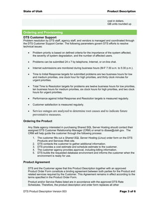 State of Utah                                                             Product Description


                                                                          cost in dollars.
                                                                          GB units rounded up


Ordering and Provisioning
DTS Customer Support
Problem resolution by DTS staff, agency staff, and vendors is managed and coordinated through
the DTS Customer Support Center. The following parameters govern DTS efforts to resolve
technical issues:
Support
    • Problem priority is based on defined criteria for the importance of the system affected,
        the severity of system degradation, and the number of affected users.

   •   Problems can be submitted 24 x 7 by telephone, Internet, or on-line chat.

   •   Internet submissions are monitored during business hours (M-F 7:30 a.m. to 5:30 p.m.).

   •   Time to Initial Response targets for submitted problems are two business hours for low
       and medium priorities, one clock hour for high priorities, and thirty clock minutes for
       urgent priorities.

   •   Total Time to Resolution targets for problems are twelve business hours for low priorities,
       ten business hours for medium priorities, six clock hours for high priorities, and two clock
       hours for urgent priorities.

   •   Performance against Initial Response and Resolution targets is measured regularly.

   •   Customer satisfaction is measured regularly.

   •   Service outages are analyzed to determine root causes and to indicate future
       preventative measures.

Ordering the Product

   Any State agency interested in purchasing Shared SQL Server Hosting should contact their
   assigned DTS Customer Relationship Manager (CRM) or email to dbase@utah.gov. The
   CRM will help guide the customer through the following process:
       1. The customer fills out a Shared SQL Server Hosting (Linux) order form on the DTS
          Products and Services Web site.
       2. DTS contacts the customer to gather additional information.
       3. DTS provides a cost estimate and schedule estimate to the customer.
       4. The customer agency provides approval, including billing information.
       5. DTS builds the requested database environment and informs the customer when the
          environment is ready for use.

Product Agreement

   DTS and the Customer agree that this Product Description together with an approved
   Product Order Form constitute a binding agreement between both parties for the Product and
   related services required by the Customer. This Agreement remains in effect according to the
   terms specified in the Product Order Form.
   Product and/or Service Rates listed are in accordance with the approved DTS Rate
   Schedules. Therefore, the product description and order form replaces all other

DTS Product Description Version 003                                                  Page 3 of 6
 