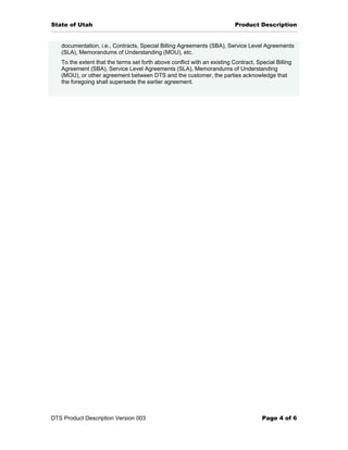 State of Utah                                                              Product Description


   documentation, i.e., Contracts, Special Billing Agreements (SBA), Service Level Agreements
   (SLA), Memorandums of Understanding (MOU), etc.
   To the extent that the terms set forth above conflict with an existing Contract, Special Billing
   Agreement (SBA), Service Level Agreements (SLA), Memorandums of Understanding
   (MOU), or other agreement between DTS and the customer, the parties acknowledge that
   the foregoing shall supersede the earlier agreement.




DTS Product Description Version 003                                                   Page 4 of 6
 