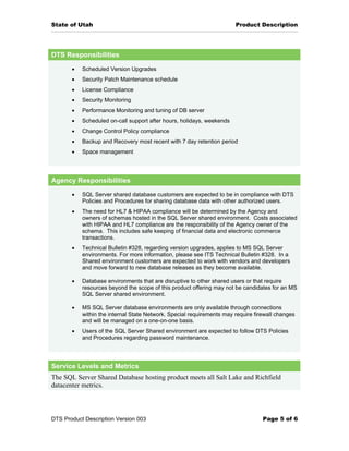 State of Utah                                                          Product Description




DTS Responsibilities

       •   Scheduled Version Upgrades
       •   Security Patch Maintenance schedule
       •   License Compliance
       •   Security Monitoring
       •   Performance Monitoring and tuning of DB server
       •   Scheduled on-call support after hours, holidays, weekends
       •   Change Control Policy compliance
       •   Backup and Recovery most recent with 7 day retention period
       •   Space management




Agency Responsibilities

       •   SQL Server shared database customers are expected to be in compliance with DTS
           Policies and Procedures for sharing database data with other authorized users.
       •   The need for HL7 & HIPAA compliance will be determined by the Agency and
           owners of schemas hosted in the SQL Server shared environment. Costs associated
           with HIPAA and HL7 compliance are the responsibility of the Agency owner of the
           schema. This includes safe keeping of financial data and electronic commerce
           transactions.
       •   Technical Bulletin #328, regarding version upgrades, applies to MS SQL Server
           environments. For more information, please see ITS Technical Bulletin #328. In a
           Shared environment customers are expected to work with vendors and developers
           and move forward to new database releases as they become available.

       •   Database environments that are disruptive to other shared users or that require
           resources beyond the scope of this product offering may not be candidates for an MS
           SQL Server shared environment.

       •   MS SQL Server database environments are only available through connections
           within the internal State Network. Special requirements may require firewall changes
           and will be managed on a one-on-one basis.
       •   Users of the SQL Server Shared environment are expected to follow DTS Policies
           and Procedures regarding password maintenance.




Service Levels and Metrics
The SQL Server Shared Database hosting product meets all Salt Lake and Richfield
datacenter metrics.



DTS Product Description Version 003                                               Page 5 of 6
 