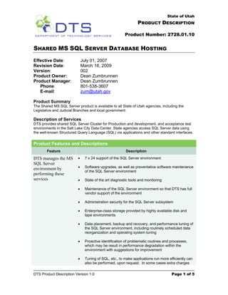 State of Utah
                                                                PRODUCT DESCRIPTION

                                                        Product Number: 2728.01.10


SHARED MS SQL SERVER DATABASE HOSTING
Effective Date:               July 01, 2007
Revision Date:                March 16, 2009
Version:                      002
Product Owner:                Dean Zumbrunnen
Product Manager:              Dean Zumbrunnen
   Phone:                     801-538-3607
   E-mail:                    zum@utah.gov

Product Summary
The Shared MS SQL Server product is available to all State of Utah agencies, including the
Legislative and Judicial Branches and local government.

Description of Services
DTS provides shared SQL Server Cluster for Production and development, and acceptance test
environments in the Salt Lake City Data Center. State agencies access SQL Server data using
the well-known Structured Query Language (SQL) via applications and other standard interfaces.


Product Features and Descriptions
        Feature                                         Description
DTS manages the MS        •    7 x 24 support of the SQL Server environment
SQL Server
                          •    Software upgrades, as well as preventative software maintenance
environment by
                               of the SQL Server environment
performing these
services                  •    State of the art diagnostic tools and monitoring

                          •    Maintenance of the SQL Server environment so that DTS has full
                               vendor support of the environment

                          •    Administration security for the SQL Server subsystem

                          •    Enterprise-class storage provided by highly available disk and
                               tape environments

                          •    Data placement, backup and recovery, and performance tuning of
                               the SQL Server environment, including routinely scheduled data
                               reorganization and operating system tuning

                          •    Proactive identification of problematic routines and processes,
                               which may be result in performance degradation within the
                               environment with suggestions for improvement

                          •    Tuning of SQL, etc., to make applications run more efficiently can
                               also be performed, upon request. In some cases extra charges

DTS Product Description Version 1.0                                                 Page 1 of 5
 