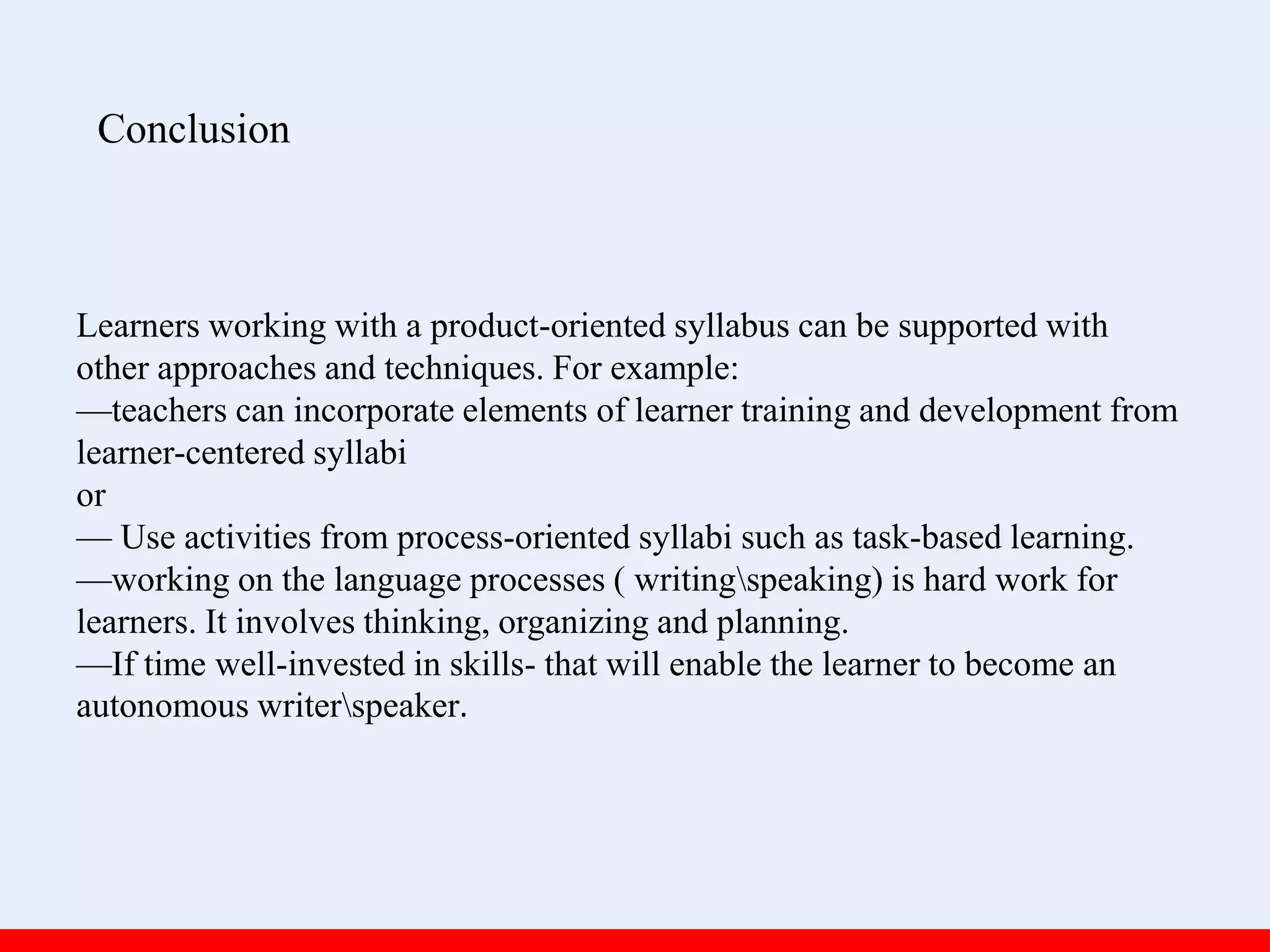 Learners working with a product-oriented syllabus can be supported with
other approaches and techniques. For example:
—teachers can incorporate elements of learner training and development from
learner-centered syllabi
or
— Use activities from process-oriented syllabi such as task-based learning.
—working on the language processes ( writingspeaking) is hard work for
learners. It involves thinking, organizing and planning.
—If time well-invested in skills- that will enable the learner to become an
autonomous writerspeaker.
Conclusion
 