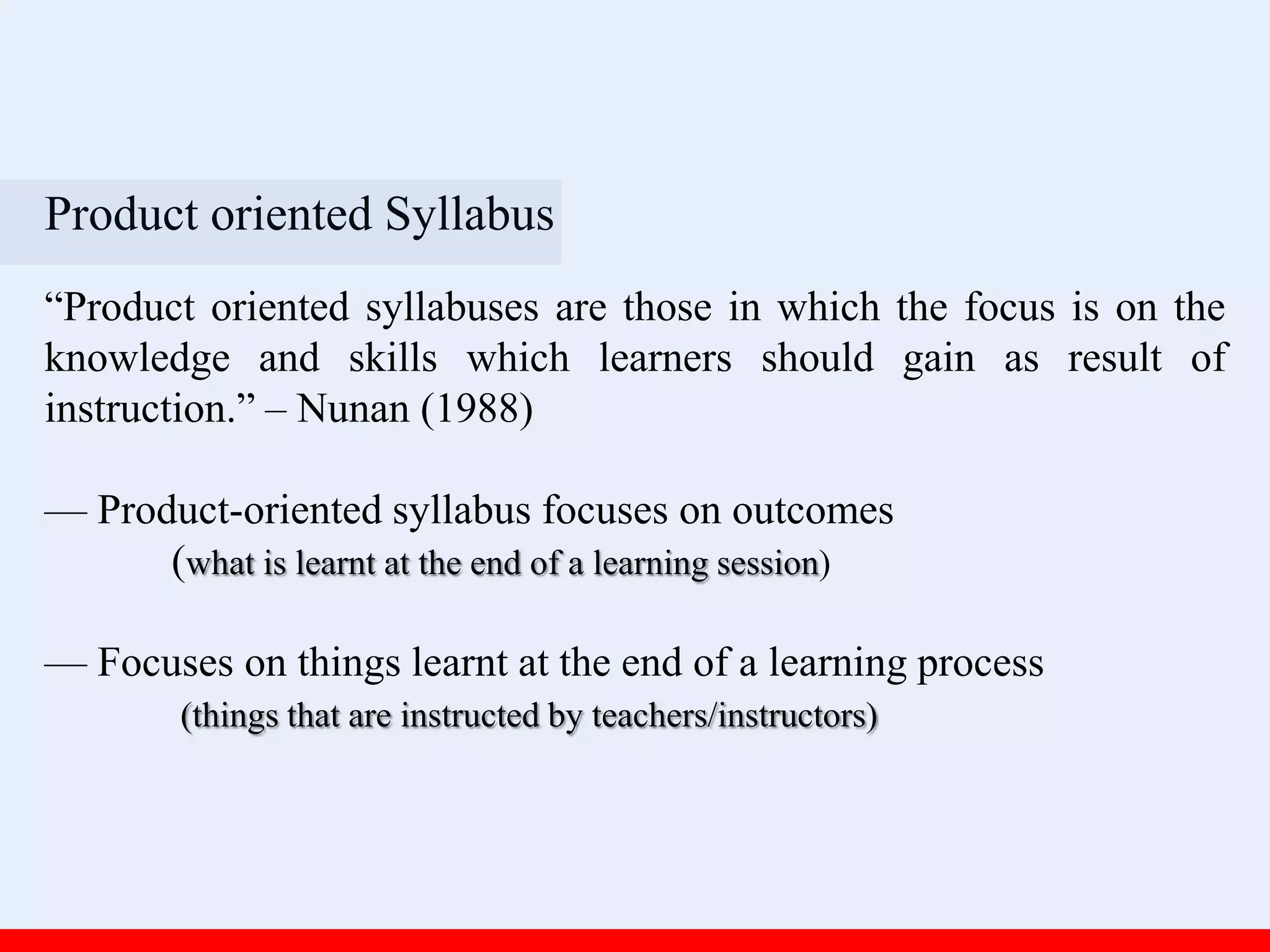 Product oriented Syllabus
“Product oriented syllabuses are those in which the focus is on the
knowledge and skills which learners should gain as result of
instruction.” – Nunan (1988)
— Product-oriented syllabus focuses on outcomes
(what is learnt at the end of a learning session)
— Focuses on things learnt at the end of a learning process
(things that are instructed by teachers/instructors)
 