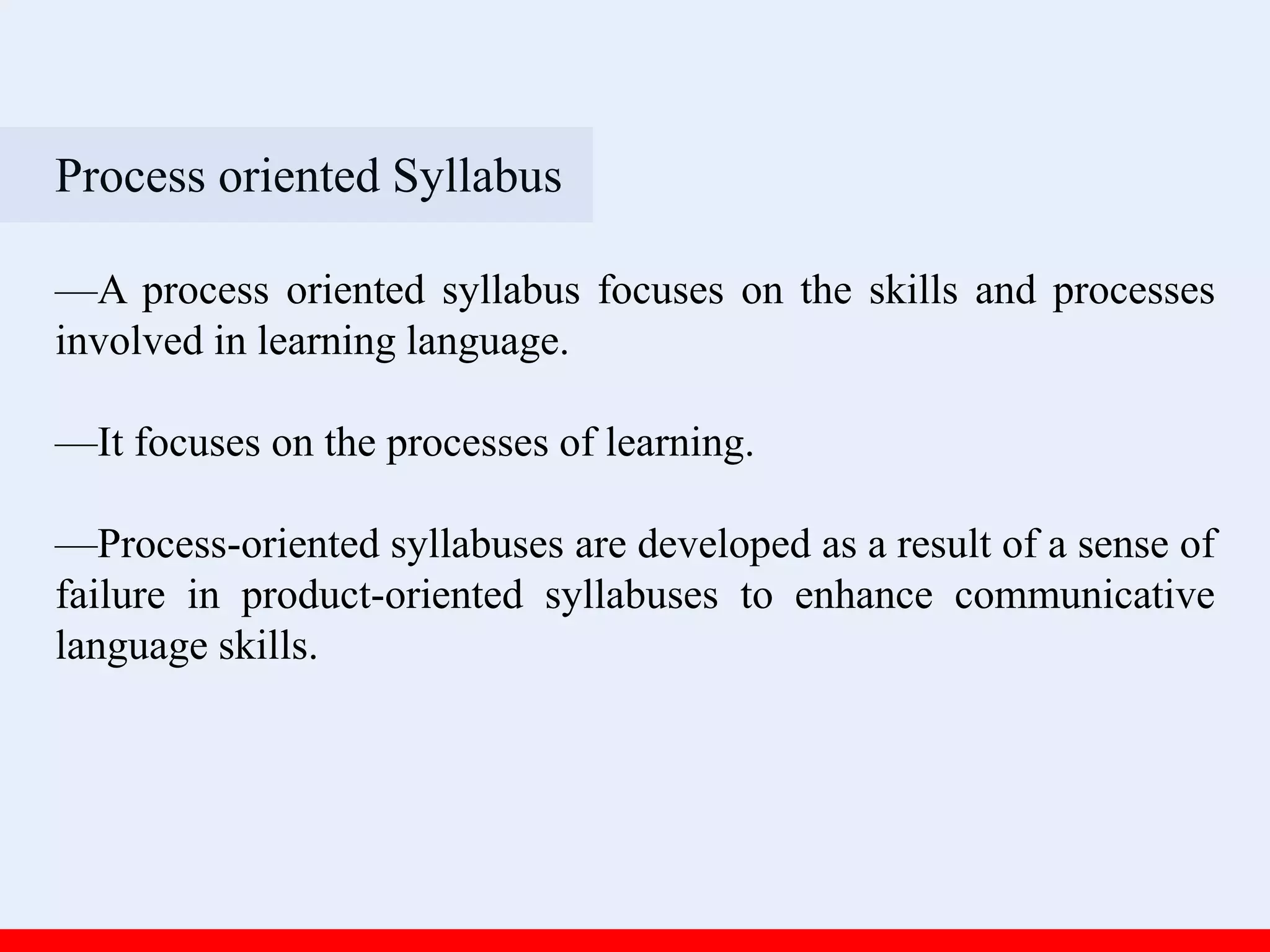 Process oriented Syllabus
—A process oriented syllabus focuses on the skills and processes
involved in learning language.
—It focuses on the processes of learning.
—Process-oriented syllabuses are developed as a result of a sense of
failure in product-oriented syllabuses to enhance communicative
language skills.
 