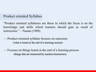 Product oriented Syllabus
“Product oriented syllabuses are those in which the focus is on the
knowledge and skills which learners should gain as result of
instruction.” – Nunan (1988)
— Product-oriented syllabus focuses on outcomes
(what is learnt at the end of a learning session)
— Focuses on things learnt at the end of a learning process
(things that are instructed by teachers/instructors)
 
