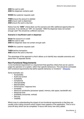 Advice for new product owners

AND the card is valid
AND the dispenser contains cash

WHEN the customer requests cash

THEN ensure the account is debited
AND ensure cash is dispensed
AND ensure the card is returned

Notice how the “AND” criteria ﬂesh out the scenario and offer additional opportunities for
scenarios. If we identify an “OR”, for example: “AND the dispenser does not contain
enough cash” this should be a different scenario.

Scenario 2: Insufﬁcient cash in dispenser

Given the account is in credit
AND the card is valid
AND the dispenser does not contain enough cash

WHEN the customer requests cash

THEN decline transaction
AND ensure the card is returned

The advantage of this approach is that it allows us to identify less valuable scenarios and
place them in separate stories.

Non-Functional Requirements
“a non-functional requirement is a requirement that speciﬁes criteria that can be used to
judge the operation of a system, rather than speciﬁc behaviours. This should be contrasted
with functional requirements that deﬁne speciﬁc behaviour or functions” - Wikipedia

Some examples are:
    • Accessibility
    • Audit and control
    • Availability
    • Compliance
    • Interoperability
    • Maintainability
    • Performance / response time
    • Portability
    • Resource constraints (processor speed, memory, disk space, bandwidth etc)
    • Response time
    • Scalability (horizontal, vertical)
    • Security
    • Usability

What is key to understanding the impact of non-functional requirements is that they are
usually cross cutting concerns which impact many aspects of the application. This is not a
once-off story which can be completed. It recurs with every new story added.

                                                                                ScrumSense ©
                                                                                          15
 