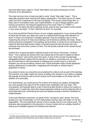 Advice for new product owners

technical debt owes a debt to “Uncle” Bob Martin and Joshua Kerievsky for their
inﬂuence on its descriptions.

The most common form of technical debt is what “Uncle” Bob calls “mess”. This is
especially apparent when working with legacy applications. The sheer amount of messy
code can be an impediment to the team’s progress. This would include things like: no
tests, bad or inconsistent style, poor implementation, no use of design patterns, poor
naming conventions, the frequent appearance of the word “Hack” or “TODO” in
comments. The team should be cleaning up this code as they work (teams could include
a “boy scout principle”1 in their “deﬁnition of done” for example).

If you ﬁnd yourself the Product Owner of such a legacy application it may not be sufﬁcient
to hope that the team can repair this code on a tactical level through their deﬁnition of
done. In those circumstances a strategic approach may be necessary. Key to this is
measuring the amount of mess and creating a set of stories to address the mess. These
stories should be scheduled in the backlog and prioritised. A handy tip for prioritising is to
make the technical debt stories visible in the team area and have the team dot vote
whenever they encounter a piece of mess. This will quickly indicate which stories should
be prioritised.

Another form of technical debt is deﬁned as part of the Scrum framework: “Undone
Work”. This is deﬁned as stories which are created due to the team’s inability to deliver
truly “done-done” work at the end of the sprint. In Scrum the concept of potentially
releaseable software implies that the decision to release is a business one. As a result, if
you ﬁnd that there is still some barrier to releasing your product due to a technical
limitation you are accumulating undone work. Some examples might include regression
testing, deployment to production, integrating with 3rd party or another team’s
application or library.

As a product owner, you should be accumulating this undone work as part of the backlog.
The intention is to make visible the impact of adding new stories on your ability to release.
We typically ﬁnd that the rate at which undone work accumulates is non-linear with the
addition of functionality.

At a tactical level, you would just do the undone work before you release. Strategically,
you must question the value of of the undone work, preferably with your team. This
conversation will hopefully lead to a set of technical debt stories to reduce the impact of
undone work. In particular, items like manual regression testing must be replaced with an
automated test suite. Automating the build and release process is another candidate for
implementation.

In the Lean Software movement, we speak of the “concept to cash” period. The more
quickly your new functionality is in the market place earning value, the better it is for the
organisation. The most signiﬁcant barrier to this is usually found in the undone work. The
business value proposition is the reduction in time-to-market with an ancillary beneﬁt of
freeing up of available capacity for building more features.




1The Boy scout principle says “Leave the campsite cleaner than what you found it”. So in code terms, this
applies to cleaning up and refactoring code to leave it better than you found it.
                                                                                            ScrumSense ©
                                                                                                          17
 