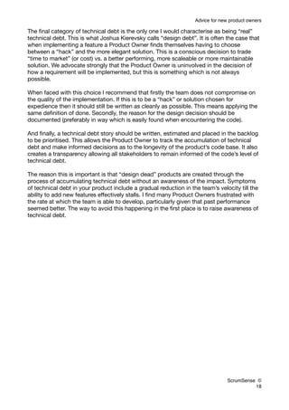 Advice for new product owners

The ﬁnal category of technical debt is the only one I would characterise as being “real”
technical debt. This is what Joshua Kierevsky calls “design debt”. It is often the case that
when implementing a feature a Product Owner ﬁnds themselves having to choose
between a “hack” and the more elegant solution. This is a conscious decision to trade
“time to market” (or cost) vs. a better performing, more scaleable or more maintainable
solution. We advocate strongly that the Product Owner is uninvolved in the decision of
how a requirement will be implemented, but this is something which is not always
possible.

When faced with this choice I recommend that ﬁrstly the team does not compromise on
the quality of the implementation. If this is to be a “hack” or solution chosen for
expedience then it should still be written as cleanly as possible. This means applying the
same deﬁnition of done. Secondly, the reason for the design decision should be
documented (preferably in way which is easily found when encountering the code).

And ﬁnally, a technical debt story should be written, estimated and placed in the backlog
to be prioritised. This allows the Product Owner to track the accumulation of technical
debt and make informed decisions as to the longevity of the product’s code base. It also
creates a transparency allowing all stakeholders to remain informed of the code’s level of
technical debt.

The reason this is important is that “design dead” products are created through the
process of accumulating technical debt without an awareness of the impact. Symptoms
of technical debt in your product include a gradual reduction in the team’s velocity till the
ability to add new features effectively stalls. I ﬁnd many Product Owners frustrated with
the rate at which the team is able to develop, particularly given that past performance
seemed better. The way to avoid this happening in the ﬁrst place is to raise awareness of
technical debt.




                                                                                 ScrumSense ©
                                                                                           18
 