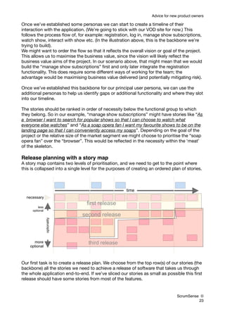 Advice for new product owners

Once we’ve established some personas we can start to create a timeline of their
interaction with the application. (We’re going to stick with our VOD site for now.) This
follows the process ﬂow of, for example: registration, log in, manage show subscriptions,
watch show, interact with show etc. (In the illustration above, this is the backbone we’re
trying to build).
We might want to order the ﬂow so that it reﬂects the overall vision or goal of the project.
This allows us to maximise the business value, since the vision will likely reﬂect the
business value aims of the project. In our scenario above, that might mean that we would
build the “manage show subscriptions” ﬁrst and only later integrate the registration
functionality. This does require some different ways of working for the team; the
advantage would be maximising business value delivered (and potentially mitigating risk).

Once we’ve established this backbone for our principal user persona, we can use the
additional personas to help us identify gaps or additional functionality and where they slot
into our timeline.

The stories should be ranked in order of necessity below the functional group to which
they belong. So in our example, “manage show subscriptions” might have stories like “As
a browser I want to search for popular shows so that I can choose to watch what
everyone else watches” and “As a soap opera fan I want my favourite shows to be on the
landing page so that I can conveniently access my soaps”. Depending on the goal of the
project or the relative size of the market segment we might choose to prioritise the “soap
opera fan” over the “browser”. This would be reﬂected in the necessity within the ‘meat’
of the skeleton.

Release planning with a story map
A story map contains two levels of prioritisation, and we need to get to the point where
this is collapsed into a single level for the purposes of creating an ordered plan of stories.



                                                      time
  necessary
                                  first release
         less
     optional
                               second release
                optionality




      more                        third release
    optional



Our ﬁrst task is to create a release plan. We choose from the top row(s) of our stories (the
backbone) all the stories we need to achieve a release of software that takes us through
the whole application end-to-end. If we’ve sliced our stories as small as possible this ﬁrst
release should have some stories from most of the features.


                                                                                 ScrumSense ©
                                                                                           23
 