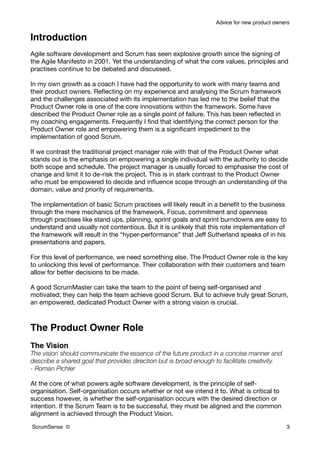 Advice for new product owners


Introduction
Agile software development and Scrum has seen explosive growth since the signing of
the Agile Manifesto in 2001. Yet the understanding of what the core values, principles and
practises continue to be debated and discussed.

In my own growth as a coach I have had the opportunity to work with many teams and
their product owners. Reﬂecting on my experience and analysing the Scrum framework
and the challenges associated with its implementation has led me to the belief that the
Product Owner role is one of the core innovations within the framework. Some have
described the Product Owner role as a single point of failure. This has been reﬂected in
my coaching engagements. Frequently I ﬁnd that identifying the correct person for the
Product Owner role and empowering them is a signiﬁcant impediment to the
implementation of good Scrum.

If we contrast the traditional project manager role with that of the Product Owner what
stands out is the emphasis on empowering a single individual with the authority to decide
both scope and schedule. The project manager is usually forced to emphasise the cost of
change and limit it to de-risk the project. This is in stark contrast to the Product Owner
who must be empowered to decide and inﬂuence scope through an understanding of the
domain, value and priority of requirements.

The implementation of basic Scrum practises will likely result in a beneﬁt to the business
through the mere mechanics of the framework. Focus, commitment and openness
through practises like stand ups, planning, sprint goals and sprint burndowns are easy to
understand and usually not contentious. But it is unlikely that this rote implementation of
the framework will result in the “hyper-performance” that Jeff Sutherland speaks of in his
presentations and papers.

For this level of performance, we need something else. The Product Owner role is the key
to unlocking this level of performance. Their collaboration with their customers and team
allow for better decisions to be made.

A good ScrumMaster can take the team to the point of being self-organised and
motivated; they can help the team achieve good Scrum. But to achieve truly great Scrum,
an empowered, dedicated Product Owner with a strong vision is crucial.



The Product Owner Role
The Vision
The vision should communicate the essence of the future product in a concise manner and
describe a shared goal that provides direction but is broad enough to facilitate creativity.
- Roman Pichler

At the core of what powers agile software development, is the principle of self-
organisation. Self-organisation occurs whether or not we intend it to. What is critical to
success however, is whether the self-organisation occurs with the desired direction or
intention. If the Scrum Team is to be successful, they must be aligned and the common
alignment is achieved through the Product Vision.

ScrumSense ©                                                                                   3
 