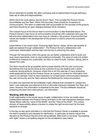 Advice for new product owners


Scrum attempts to simplify the often confusing web of relationships through deﬁning a
clear set of roles and responsibilities.

Within the inner circle above, lies the Scrum Team. This includes the Product Owner,
ScrumMaster and the Team. Within this boundary there should be no barriers to
communication. This team is collectively held accountable for the success of the product,
and there should be an open dialogue between all its members.

The outward focus of the Scrum team’s communication is also illustrated above. The
Product Owner’s main focus of communication should be with customers (who pay the
bill) and other stakeholders who may have an interest in the product. Ensuring that their
voices are heeded in the development of the product is vital to ensure the successful
outcome.

Lyssa Adkins in her recent book “Coaching Agile Teams” states “all the real beneﬁts of
agile are realised through collaboration”. The Product Owner’s collaboration with
customers, stakeholders and the team are the key to unlocking this value.

Through the interactions within this group we can better understand what to build, but
even more importantly, when to stop building functionality. The value of code not written
is difﬁcult to measure but undeniable; we have no need to build, maintain, debug, test or
release this code.

The Team should as far as possible communicate directly with the user community.
Sometimes this may be the same as the customer (if you are dealing with a direct
customer facing product). However, where this is not the case (as in many enterprise
scale applications) having the Product Owner as a proxy or conduit for information from
users is not advised. Face-to-face interaction (or at least direct communication) between
the user community and the Team reduces the likelihood for miscommunication.

It is often the case that the ScrumMaster might interpret their mandate to “protect the
team” over-zealously, and attempt to limit or eliminate interaction between the Team and
users. However, this information is essential to the team. The ScrumMaster should be
protecting the team from interruptions, not information.

Working with the team
If self-organisation is the secret sauce of agile, collaboration is how we create value.
Collaboration between the Product Owner and team is the vital intersection between what
Tobias Meyer calls the “voice of the WHAT” and the “tribe of the HOW”. This critical
division of responsibility allows a tension to create the right environment for the best
solutions to emerge.

In the day-to-day sprint activities it is vital that the Product Owner is available to answer
the team’s questions and requests for clariﬁcation. In particular, as teams mature this
demand on the Product Owner’s time will accelerate. Mike Cohn in his book “Succeeding
with Agile” draws a compelling diagram of this acceleration seen below:




ScrumSense ©                                                                                  6
 