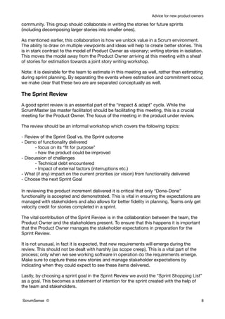 Advice for new product owners

community. This group should collaborate in writing the stories for future sprints
(including decomposing larger stories into smaller ones).

As mentioned earlier, this collaboration is how we unlock value in a Scrum environment.
The ability to draw on multiple viewpoints and ideas will help to create better stories. This
is in stark contrast to the model of Product Owner as visionary; writing stories in isolation.
This moves the model away from the Product Owner arriving at this meeting with a sheaf
of stories for estimation towards a joint story writing workshop.

Note: it is desirable for the team to estimate in this meeting as well, rather than estimating
during sprint planning. By separating the events where estimation and commitment occur,
we make clear that these two are are separated conceptually as well.

The Sprint Review

A good sprint review is an essential part of the “inspect & adapt” cycle. While the
ScrumMaster (as master facilitator) should be facilitating this meeting, this is a crucial
meeting for the Product Owner. The focus of the meeting in the product under review.

The review should be an informal workshop which covers the following topics:

- Review of the Sprint Goal vs. the Sprint outcome
- Demo of functionality delivered
       - focus on its “ﬁt for purpose”
       - how the product could be improved
- Discussion of challenges
       - Technical debt encountered
       - Impact of external factors (interruptions etc.)
- What (if any) impact on the current priorities (or vision) from functionality delivered
- Choose the next Sprint Goal

In reviewing the product increment delivered it is critical that only “Done-Done”
functionality is accepted and demonstrated. This is vital in ensuring the expectations are
managed with stakeholders and also allows for better ﬁdelity in planning. Teams only get
velocity credit for stories completed in a sprint.

The vital contribution of the Sprint Review is in the collaboration between the team, the
Product Owner and the stakeholders present. To ensure that this happens it is important
that the Product Owner manages the stakeholder expectations in preparation for the
Sprint Review.

It is not unusual, in fact it is expected, that new requirements will emerge during the
review. This should not be dealt with harshly (as scope creep). This is a vital part of the
process; only when we see working software in operation do the requirements emerge.
Make sure to capture these new stories and manage stakeholder expectations by
indicating when they could expect to see these items delivered.

Lastly, by choosing a sprint goal in the Sprint Review we avoid the “Sprint Shopping List”
as a goal. This becomes a statement of intention for the sprint created with the help of
the team and stakeholders.


ScrumSense ©                                                                                    8
 
