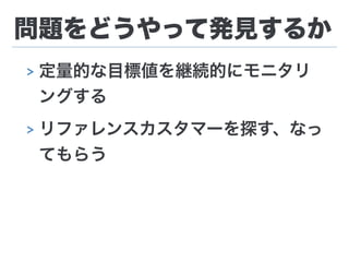 問題をどうやって発見するか
> 定量的な目標値を継続的にモニタリ
ングする
> リファレンスカスタマーを探す、なっ
てもらう
 