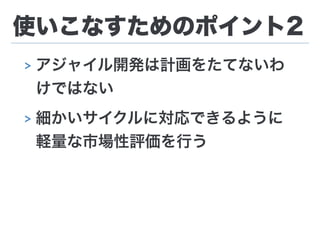 使いこなすためのポイント2
> アジャイル開発は計画をたてないわ
けではない
> 細かいサイクルに対応できるように
軽量な市場性評価を行う
 