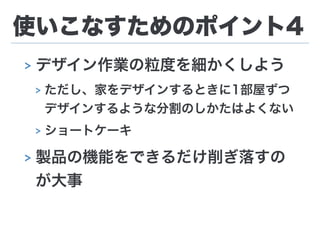使いこなすためのポイント4
> デザイン作業の粒度を細かくしよう
> ただし、家をデザインするときに1部屋ずつ
デザインするような分割のしかたはよくない
> ショートケーキ
> 製品の機能をできるだけ削ぎ落すの
が大事
 