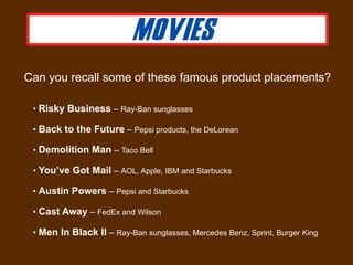 Can you recall some of these famous product placements?

 •  Risky Business – Ray-Ban sunglasses

 •  Back to the Future – Pepsi products, the DeLorean

 •  Demolition Man – Taco Bell

 •  You’ve Got Mail – AOL, Apple, IBM and Starbucks

 •  Austin Powers – Pepsi and Starbucks

 •  Cast Away – FedEx and Wilson

 •  Men In Black II – Ray-Ban sunglasses, Mercedes Benz, Sprint, Burger King
 