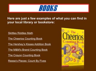 Here are just a few examples of what you can find in
your local library or bookstore:


Skittles Riddles Math

The Cheerios Counting Book

The Hershey’s Kisses Addition Book

The M&M’s Brand Counting Book

The Crayon Counting Book

Reese’s Pieces: Count By Fives
 