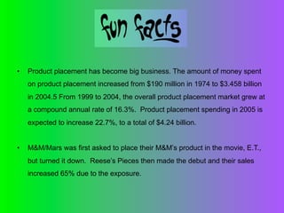 •    Product placement has become big business. The amount of money spent
     on product placement increased from $190 million in 1974 to $3.458 billion
     in 2004.5 From 1999 to 2004, the overall product placement market grew at
     a compound annual rate of 16.3%. Product placement spending in 2005 is
     expected to increase 22.7%, to a total of $4.24 billion.


•    M&M/Mars was first asked to place their M&M’s product in the movie, E.T.,
     but turned it down. Reese’s Pieces then made the debut and their sales
     increased 65% due to the exposure.
 