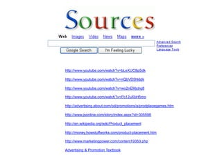 http://www.youtube.com/watch?v=bLeXUC8pSdk

http://www.youtube.com/watch?v=nQbVD5hlddk

http://www.youtube.com/watch?v=wo2nEMjchq8

http://www.youtube.com/watch?v=Fb12uXbH5mo

http://advertising.about.com/od/promotions/a/prodplacegames.htm

http://www.jsonline.com/story/index.aspx?id=305598

http://en.wikipedia.org/wiki/Product_placement

http://money.howstuffworks.com/product-placement.htm

http://www.marketingpower.com/content19350.php

Advertising & Promotion Textbook
 