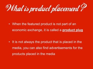•  When the featured product is not part of an
  economic exchange, it is called a product plug


•  It is not always the product that is placed in the
  media, you can also find advertisements for the
  products placed in the media
 