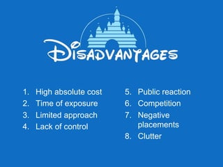 1.    High absolute cost   5.  Public reaction
2.    Time of exposure     6.  Competition
3.    Limited approach     7.  Negative
4.    Lack of control          placements
                           8.  Clutter
 