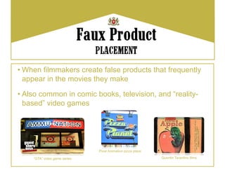 • When filmmakers create false products that frequently
  appear in the movies they make

• Also common in comic books, television, and “reality-
  based” video games




                              Pixar Animation pizza place

    “GTA” video game series                                 Quentin Tarantino films
 