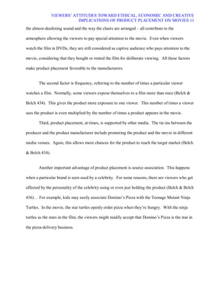 VIEWERS¶ ATTITUDES TOWARD ETHICAL, ECONOMIC AND CREATIVE
                           IMPLICATIONS OF PRODUCT PLACEMENT ON MOVIES 11
the almost-deafening sound and the way the chairs are arranged ± all contribute to the

atmosphere allowing the viewers to pay special attention to the movie. Even when viewers

watch the film in DVDs, they are still considered as captive audience who pays attention to the

movie, considering that they bought or rented the film for deliberate viewing. All these factors

make product placement favorable to the manufacturers.


       The second factor is frequency, referring to the number of times a particular viewer

watches a film. Normally, some viewers expose themselves to a film more than once (Belch &

Belch 434). This gives the product more exposure to one viewer. This number of times a viewer

sees the product is even multiplied by the number of times a product appears in the movie.

       Third, product placement, at times, is supported by other media. The tie-ins between the

producer and the product manufacturer include promoting the product and the movie in different

media venues. Again, this allows more chances for the product to reach the target market (Belch

& Belch 434).


       Another important advantage of product placement is source association. This happens

when a particular brand is seen used by a celebrity. For some reasons, there are viewers who get

affected by the personality of the celebrity using or even just holding the product (Belch & Belch

436). . For example, kids may easily associate Domino¶s Pizza with the Teenage Mutant Ninja

Turtles. In the movie, the star turtles openly order pizza when they¶re hungry. With the ninja

turtles as the stars in the film, the viewers might readily accept that Domino¶s Pizza is the star in

the pizza-delivery business.
 