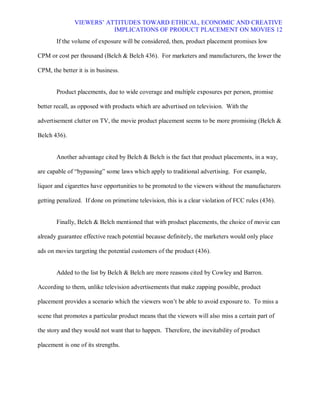 VIEWERS¶ ATTITUDES TOWARD ETHICAL, ECONOMIC AND CREATIVE
                          IMPLICATIONS OF PRODUCT PLACEMENT ON MOVIES 12
       If the volume of exposure will be considered, then, product placement promises low

CPM or cost per thousand (Belch & Belch 436). For marketers and manufacturers, the lower the

CPM, the better it is in business.


       Product placements, due to wide coverage and multiple exposures per person, promise

better recall, as opposed with products which are advertised on television. With the

advertisement clutter on TV, the movie product placement seems to be more promising (Belch &

Belch 436).


       Another advantage cited by Belch & Belch is the fact that product placements, in a way,

are capable of ³bypassing´ some laws which apply to traditional advertising. For example,

liquor and cigarettes have opportunities to be promoted to the viewers without the manufacturers

getting penalized. If done on primetime television, this is a clear violation of FCC rules (436).


       Finally, Belch & Belch mentioned that with product placements, the choice of movie can

already guarantee effective reach potential because definitely, the marketers would only place

ads on movies targeting the potential customers of the product (436).


       Added to the list by Belch & Belch are more reasons cited by Cowley and Barron.

According to them, unlike television advertisements that make zapping possible, product

placement provides a scenario which the viewers won¶t be able to avoid exposure to. To miss a

scene that promotes a particular product means that the viewers will also miss a certain part of

the story and they would not want that to happen. Therefore, the inevitability of product

placement is one of its strengths.
 