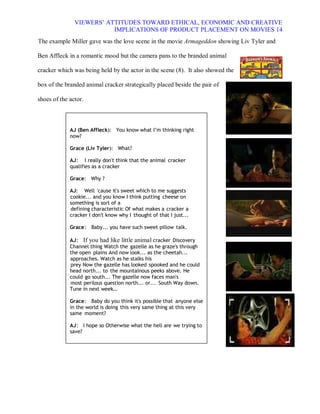 VIEWERS¶ ATTITUDES TOWARD ETHICAL, ECONOMIC AND CREATIVE
                          IMPLICATIONS OF PRODUCT PLACEMENT ON MOVIES 14
The example Miller gave was the love scene in the movie Armageddon showing Liv Tyler and

Ben Affleck in a romantic mood but the camera pans to the branded animal

cracker which was being held by the actor in the scene (8). It also showed the

box of the branded animal cracker strategically placed beside the pair of

shoes of the actor.



             AJ (Ben Affleck): You know what I·m thinking right
             now?

             Grace (Liv Tyler): What?

             AJ : I really don't think that the animal cracker
             qualifies as a cracker

             Grace: Why ?

             AJ: Well 'cause it's sweet which to me suggests
             cookie... and you know I think putting cheese on
             something is sort of a
             defining characteristic Of what makes a cracker a
             cracker I don't know why I thought of that I just...

             Grace : Baby... you have such sweet pillow talk.

             AJ : If you had like little animal cracker Discovery
             Channel thing Watch the gazelle as he graze's through
             the open plains And now look... as the cheetah...
             approaches. Watch as he stalks his
             prey Now the gazelle has looked spooked and he could
             head north... to the mountainous peeks above. He
             could go south... The gazelle now faces man's
             most perilous question north... or... South Way down.
             Tune in next week«

             Grace : Baby do you think it's possible that anyone else
             in the world is doing this very same thing at this very
             same moment?

             AJ : I hope so Otherwise what the hell are we trying to
             save?
 
