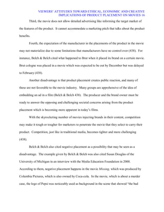 VIEWERS¶ ATTITUDES TOWARD ETHICAL, ECONOMIC AND CREATIVE
                           IMPLICATIONS OF PRODUCT PLACEMENT ON MOVIES 16
         Third, the movie does not allow detailed advertising like informing the target market of

the features of the product. It cannot accommodate a marketing pitch that talks about the product

benefits.

         Fourth, the expectation of the manufacturer in the placements of the product in the movie

may not materialize due to some limitations that manufacturers have no control over (438). For

instance, Belch & Belch cited what happened to Brut when it placed its brand on a certain movie.

Brut cologne was placed in a movie which was expected to be out by December but was delayed

to February (438).

         Another disadvantage is that product placement creates public reaction, and many of

these are not favorable to the movie industry. Many groups are apprehensive of the idea of

embedding an ad in a film (Belch & Belch 438). The producer and the brand owner must be

ready to answer the opposing and challenging societal concerns arising from the product

placement which is becoming more apparent in today¶s films.

         With the skyrocketing number of movies injecting brands in their content, competition

may make it tough or tougher for marketers to penetrate the movie that they select to carry their

product. Competition, just like in traditional media, becomes tighter and more challenging

(438).

         Belch & Belch also cited negative placement as a possibility that may be seen as a

disadvantage. The example given by Belch & Belch was also cited Susan Douglas of the

University of Michigan in an interview with the Media Education Foundation in 2000.

According to them, negative placement happens in the movie Missing, which was produced by

Columbia Pictures, which is also owned by Coca-cola. In the movie, which is about a murder

case, the logo of Pepsi was noticeably used as background in the scene that showed ³the bad
 