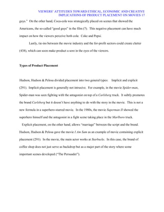 VIEWERS¶ ATTITUDES TOWARD ETHICAL, ECONOMIC AND CREATIVE
                         IMPLICATIONS OF PRODUCT PLACEMENT ON MOVIES 17
guys.´ On the other hand, Coca-cola was strategically placed on scenes that showed the

Americans, the so-called ³good guys´ in the film (7). This negative placement can have much

impact on how the viewers perceive both cola: Coke and Pepsi.

       Lastly, tie-ins between the movie industry and the for-profit sectors could create clutter

(438), which can soon make product a sore in the eyes of the viewers.



Types of Product Placement



Hudson, Hudson & Pelosa divided placement into two general types:        Implicit and explicit

(291). Implicit placement is generally not intrusive. For example, in the movie Spider-man,

Spider-man was seen fighting with the antagonist on top of a Carlsberg truck. It subtly promotes

the brand Carlsberg but it doesn¶t have anything to do with the story in the movie. This is not a

new formula in a superhero-starred movie. In the 1980s, the movie Superman II showed the

superhero himself and the antagonist in a fight scene taking place in the Marlboro truck.

  Explicit placement, on the other hand, allows ³marriage´ between the script and the brand.

Hudson, Hudson & Pelosa gave the movie I Am Sam as an example of movie containing explicit

placement (291). In the movie, the main actor works at Starbucks. In this case, the brand of

coffee shop does not just serve as backdrop but as a major part of the story where some

important scenes developed (³The Persuader´).
 