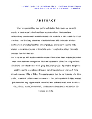 VIEWERS¶ ATTITUDES TOWARD ETHICAL, ECONOMIC AND CREATIVE
                         IMPLICATIONS OF PRODUCT PLACEMENT ON MOVIES 2




                                ABSTRACT

       It has been established by a plethora of studies that movies are powerful

vehicles in shaping and reshaping culture across the globe. Fortunately or

unfortunately, the marketers around the world are all aware of such power attributed

to movies. This is exactly one of the reasons marketers and advertisers are now

exerting much effort to place their clients· products on movies in order to find a

solution to the problem posed by the digital video recording that allows viewers to

zap more than they ever do.

This study started with a comprehensive review of literature about product placement

 then concluded with findings from a qualitative research conducted using one-shot

survey and four sets of online focus group discussions (FGDs). Qualitative design was

    used in order to generate new thoughts from the participants who watch films

through cinemas, VCDs, or DVDs. The results suggest that the participants, who think

product placement makes movies more realistic, find nothing unethical about product

 placement but they suggested that movies for kids and other films which are about

   war, politics, nature, environment, and social awareness should not contain any

                                  branded products.
 