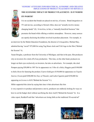 VIEWERS¶ ATTITUDES TOWARD ETHICAL, ECONOMIC AND CREATIVE
                          IMPLICATIONS OF PRODUCT PLACEMENT ON MOVIES 22
              THE ECONOMIC IMPACT OF PRODUCT PLACEMENT: IS IT WORTH

              ITS WORTH?

              It is no accident that brands are placed on movies, of course. Brand integration on

              TV and movies, according to Stewart-Allen, does not ³actually involve money

              changing hands´ (8). It involves, in fact, a ³mutually beneficial business´ that

              promotes the brand while offering a realistic atmosphere. However, many sources

              are openly disclosing the dollars involved in product placement. For example, in

an interview by the Media Education Foundation, the director of Armageddon, Michael Bay,

admitted having ³saved´ $75,000 for using Tag Heuer clock and TAG logo in the film (³Behind

the Screens´ 6).

Susan Douglas, a professor from the University of Michigan, said that in the past, film producers

rely on investors for a kick-off of any production. This time, on the other hand, producers no

longer set their eyes exclusively on investors, but also on advertisers. For example, she cited

Pampers paying $50,000 in 1987 for its appearance on 3 Men & a Baby; Huggies paid $100,000

to Baby Boom for featuring the product; Cuervo Gold gave $150,000 for appearance on Tequila

Sunrise; Exxon paid $300,000 for Days of Thunder; and Larks Cigarette paid $350,000 for

appearing on License to Kill (³Behind the Screens´ 6 ).

Miller supported this claim by saying that since it that advertisers like him

is very expensive to produce and promote a movie, producers are endlessly looking for ways on

how to cut the budget short without sacrificing the show itself (³Behind the Screens´ 6). In a

video report, Rushkoff said that ³advertisers are losing faith on the traditional 30-second ad´
 