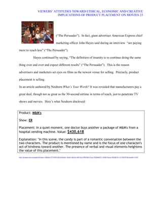 VIEWERS¶ ATTITUDES TOWARD ETHICAL, ECONOMIC AND CREATIVE
                                 IMPLICATIONS OF PRODUCT PLACEMENT ON MOVIES 23




                                            (³The Persuader´). In fact, giant advertiser American Express chief

                                            marketing officer John Hayes said during an interview ³are paying

more to reach less´ (³The Persuader´).

                 Hayes continued by saying, ³The definition of insanity is to continue doing the same

thing over and over and expect different results´ (³The Persuader´). This is the reason

advertisers and marketers set eyes on films as the newest venue for selling. Precisely, product

placement is selling.

In an article authored by Neuborn What¶s Your Worth? It was revealed that manufacturers pay a

great deal, though not as great as the 30-second airtime in terms of reach, just to penetrate TV

shows and movies. Here¶s what Neuborn disclosed:


Product: M&M's

Show: ER

Placement: In a quiet moment, one doctor buys another a package of M&M's from a
hospital vending machine. Value: $430,618

Explanation: "In this scene, the candy is part of a romantic conversation between the
two characters. The product is mentioned by name and is the focus of one character's
act of kindness toward another. The presence of verbal and visual elements heightens
the value of this placement."
http://proquest.umi.com/pqdweb?index=20&did=977550951&SrchMode=1&sid=2&Fmt=4&VInst=PROD&VType=PQD&RQT=309&VName=PQD&TS=1217003997&clientId=57020
 