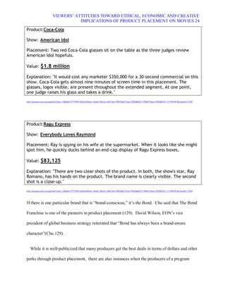 VIEWERS¶ ATTITUDES TOWARD ETHICAL, ECONOMIC AND CREATIVE
                                 IMPLICATIONS OF PRODUCT PLACEMENT ON MOVIES 24
Product:Coca-Cola

Show: American Idol

Placement: Two red Coca-Cola glasses sit on the table as the three judges review
American Idol hopefuls.

Value: $1.8 million

Explanation: "It would cost any marketer $350,000 for a 30-second commercial on this
show. Coca-Cola gets almost nine minutes of screen time in this placement. The
glasses, logos visible, are present throughout the extended segment. At one point,
one judge raises his glass and takes a drink."
http://proquest.umi.com/pqdweb?index=20&did=977550951&SrchMode=1&sid=2&Fmt=4&VInst=PROD&VType=PQD&RQT=309&VName=PQD&TS=1217003997&clientId=57020




Product:Ragu Express

Show: Everybody Loves Raymond

Placement: Ray is spying on his wife at the supermarket. When it looks like she might
spot him, he quickly ducks behind an end-cap display of Ragu Express boxes.

Value: $83,125

Explanation: "There are two clear shots of the product. In both, the show's star, Ray
Romano, has his hands on the product. The brand name is clearly visible. The second
shot is a close-up."
http://proquest.umi.com/pqdweb?index=20&did=977550951&SrchMode=1&sid=2&Fmt=4&VInst=PROD&VType=PQD&RQT=309&VName=PQD&TS=1217003997&clientId=57020




If there is one particular brand that is ³brand-conscious,´ it¶s the Bond. Chu said that The Bond

Franchise is one of the pioneers in product placement (129). David Wilson, EON¶s vice

president of global business strategy reiterated that ³Bond has always been a brand-aware

character´(Chu 129).


   While it is well-publicized that many producers get the best deals in terms of dollars and other

perks through product placement, there are also instances when the producers of a program
 