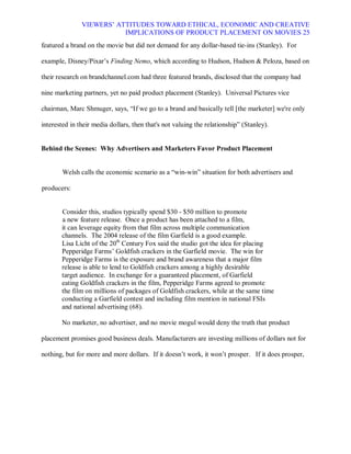 VIEWERS¶ ATTITUDES TOWARD ETHICAL, ECONOMIC AND CREATIVE
                          IMPLICATIONS OF PRODUCT PLACEMENT ON MOVIES 25
featured a brand on the movie but did not demand for any dollar-based tie-ins (Stanley). For

example, Disney/Pixar¶s Finding Nemo, which according to Hudson, Hudson & Peloza, based on

their research on brandchannel.com had three featured brands, disclosed that the company had

nine marketing partners, yet no paid product placement (Stanley). Universal Pictures vice

chairman, Marc Shmuger, says, ³If we go to a brand and basically tell [the marketer] we're only

interested in their media dollars, then that's not valuing the relationship´ (Stanley).


Behind the Scenes: Why Advertisers and Marketers Favor Product Placement


        Welsh calls the economic scenario as a ³win-win´ situation for both advertisers and

producers:


       Consider this, studios typically spend $30 - $50 million to promote
       a new feature release. Once a product has been attached to a film,
       it can leverage equity from that film across multiple communication
       channels. The 2004 release of the film Garfield is a good example.
       Lisa Licht of the 20th Century Fox said the studio got the idea for placing
       Pepperidge Farms¶ Goldfish crackers in the Garfield movie. The win for
       Pepperidge Farms is the exposure and brand awareness that a major film
       release is able to lend to Goldfish crackers among a highly desirable
       target audience. In exchange for a guaranteed placement, of Garfield
       eating Goldfish crackers in the film, Pepperidge Farms agreed to promote
       the film on millions of packages of Goldfish crackers, while at the same time
       conducting a Garfield contest and including film mention in national FSIs
       and national advertising (68).

       No marketer, no advertiser, and no movie mogul would deny the truth that product

placement promises good business deals. Manufacturers are investing millions of dollars not for

nothing, but for more and more dollars. If it doesn¶t work, it won¶t prosper. If it does prosper,
 