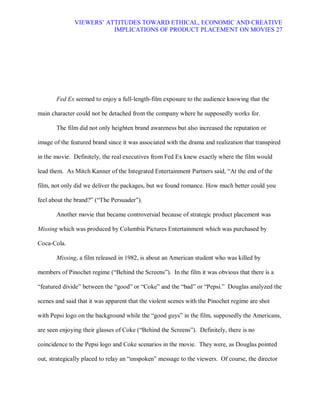 VIEWERS¶ ATTITUDES TOWARD ETHICAL, ECONOMIC AND CREATIVE
                         IMPLICATIONS OF PRODUCT PLACEMENT ON MOVIES 27




       Fed Ex seemed to enjoy a full-length-film exposure to the audience knowing that the

main character could not be detached from the company where he supposedly works for.

       The film did not only heighten brand awareness but also increased the reputation or

image of the featured brand since it was associated with the drama and realization that transpired

in the movie. Definitely, the real executives from Fed Ex knew exactly where the film would

lead them. As Mitch Kanner of the Integrated Entertainment Partners said, ³At the end of the

film, not only did we deliver the packages, but we found romance. How much better could you

feel about the brand?´ (³The Persuader´).

       Another movie that became controversial because of strategic product placement was

Missing which was produced by Columbia Pictures Entertainment which was purchased by

Coca-Cola.

       Missing, a film released in 1982, is about an American student who was killed by

members of Pinochet regime (³Behind the Screens´). In the film it was obvious that there is a

³featured divide´ between the ³good´ or ³Coke´ and the ³bad´ or ³Pepsi.´ Douglas analyzed the

scenes and said that it was apparent that the violent scenes with the Pinochet regime are shot

with Pepsi logo on the background while the ³good guys´ in the film, supposedly the Americans,

are seen enjoying their glasses of Coke (³Behind the Screens´). Definitely, there is no

coincidence to the Pepsi logo and Coke scenarios in the movie. They were, as Douglas pointed

out, strategically placed to relay an ³unspoken´ message to the viewers. Of course, the director
 